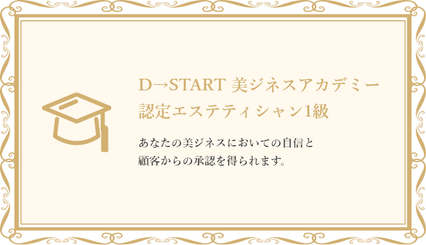 D→START 美ジネスアカデミー　認定エステティシャン1級　あなたの美ジネスにおいてお自信と顧客からの承認を得られます。